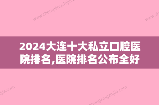 2024大连十大私立口腔医院排名,医院排名公布全好、滕洋、玺悦三巨头当选