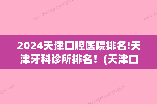 2024天津口腔医院排名!天津牙科诊所排名！(天津口腔医院哪位牙医好)