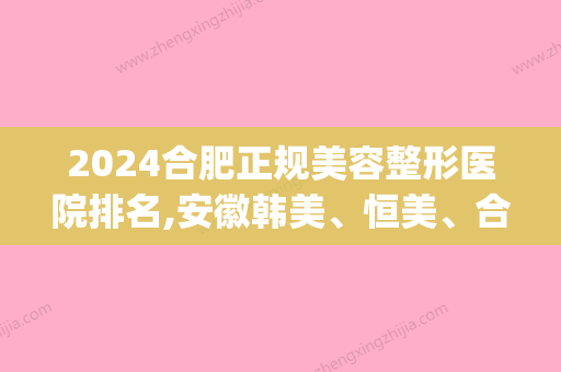 2024合肥正规美容整形医院排名,安徽韩美	、恒美、合肥长征微创医院(合肥医美整形美容医院怎么样)