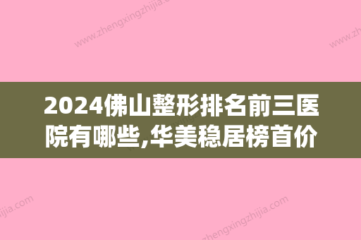 2024佛山整形排名前三医院有哪些,华美稳居榜首价格表2024一览(佛山整容医院排名)