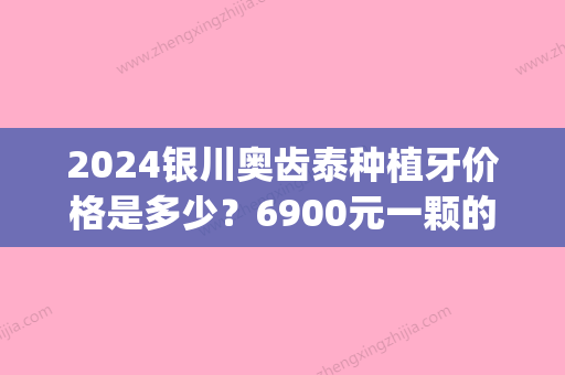 2024银川奥齿泰种植牙价格是多少？6900元一颗的性价比怎么样？(奥齿泰种植牙价格表)