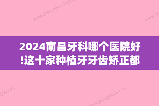 2024南昌牙科哪个医院好!这十家种植牙牙齿矫正都不错(南昌种牙哪里好)