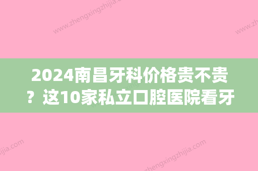 2024南昌牙科价格贵不贵？这10家私立口腔医院看牙好还便宜！(南昌牙科收费标准)