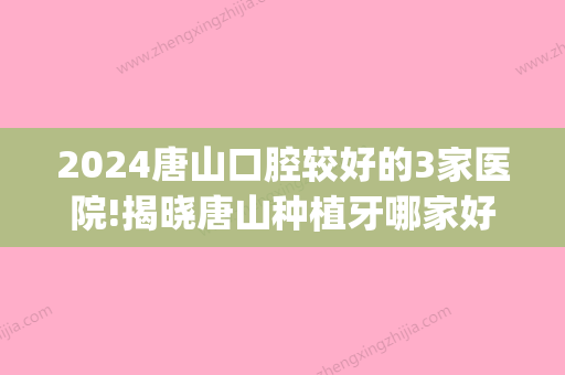 2024唐山口腔较好的3家医院!揭晓唐山种植牙哪家好？(唐山牙医比较好的医院)