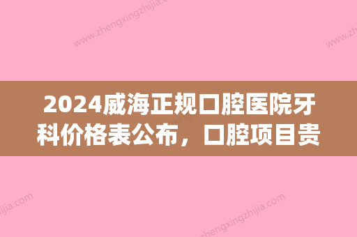 2024威海正规口腔医院牙科价格表公布，口腔项目贵不贵你知道(威海口腔医院整牙价格表)