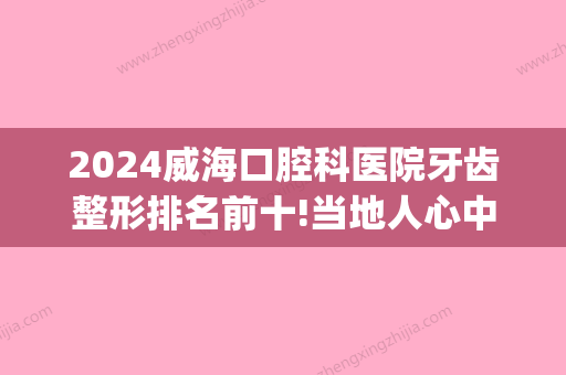 2024威海口腔科医院牙齿整形排名前十!当地人心中的口腔医院排名!(威海市口腔科哪家医院比较好)