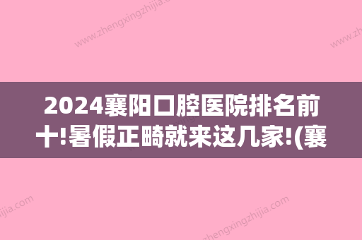 2024襄阳口腔医院排名前十!暑假正畸就来这几家!(襄阳矫正牙齿)