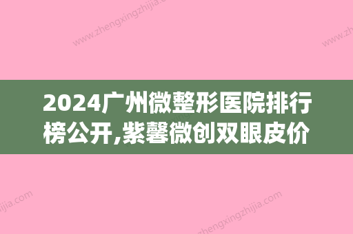 2024广州微整形医院排行榜公开,紫馨微创双眼皮价格全新公示(紫 馨广州三级外科割双眼皮 价格)