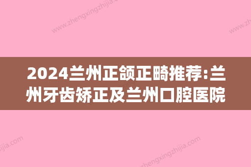 2024兰州正颌正畸推荐:兰州牙齿矫正及兰州口腔医院正畸价格(兰州牙齿矫正医生)