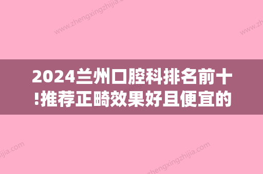 2024兰州口腔科排名前十!推荐正畸效果好且便宜的牙科！(兰州新区牙科哪个好)