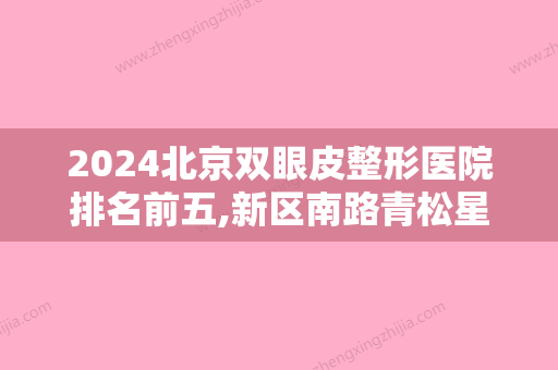 2024北京双眼皮整形医院排名前五,新区南路青松星范、禾美嘉、美奥等入选5强价格