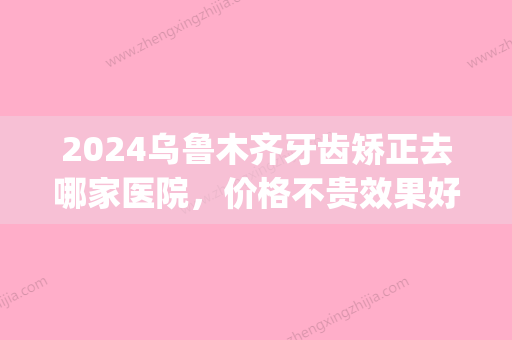 2024乌鲁木齐牙齿矫正去哪家医院，价格不贵效果好还看这三家(乌鲁木齐补牙哪个医院好)