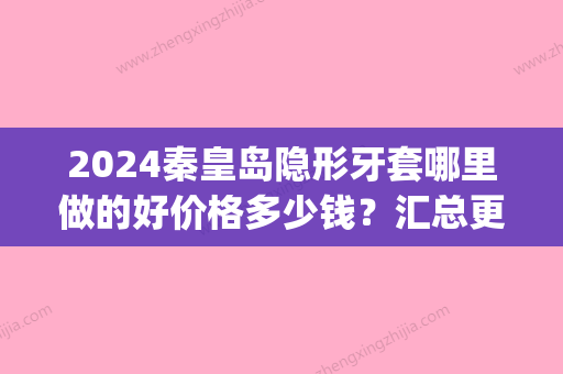 2024秦皇岛隐形牙套哪里做的好价格多少钱？汇总更好的整牙医院(秦皇岛矫正牙齿大概多少钱)