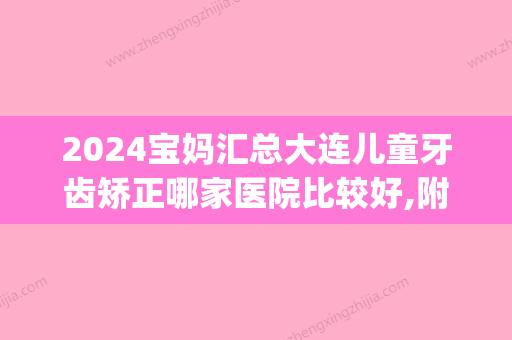 2024宝妈汇总大连儿童牙齿矫正哪家医院比较好,附正畸价格表!(大连市口腔医院正畸价格)