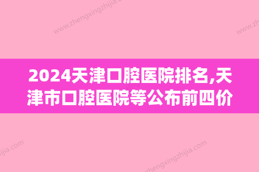 2024天津口腔医院排名,天津市口腔医院等公布前四价格表详情出炉(天津三甲口腔医院排名)