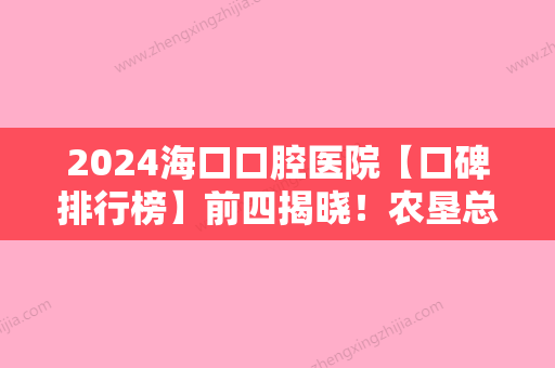 2024海口口腔医院【口碑排行榜】前四揭晓！农垦总医院-颌面、海南微笑、国雅等