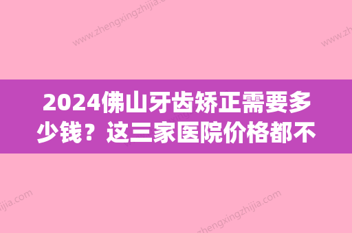 2024佛山牙齿矫正需要多少钱？这三家医院价格都不高！(佛山口腔医院补牙多少钱)