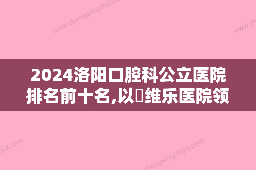 2024洛阳口腔科公立医院排名前十名,以​维乐医院领头的价格表在线分享