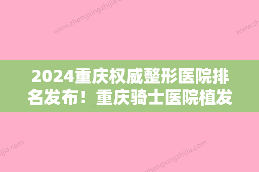 2024重庆权威整形医院排名发布！重庆骑士医院植发中心、重庆西南医院植发科等实