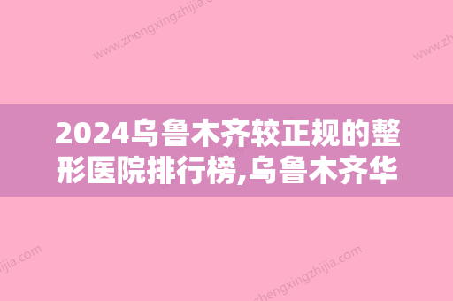 2024乌鲁木齐较正规的整形医院排行榜,乌鲁木齐华美、乌鲁木齐整形美容医院口碑