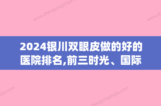 2024银川双眼皮做的好的医院排名,前三时光、国际、金凤区悦万佳斩获(银川附属医院双眼皮)