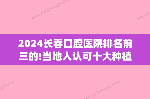 2024长春口腔医院排名前三的!当地人认可十大种植牙医院(长春口腔医院种牙多少钱)