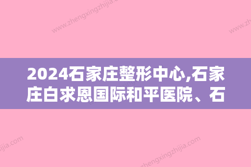 2024石家庄整形中心,石家庄白求恩国际和平医院、石家庄中心医院实力领衔附钻石