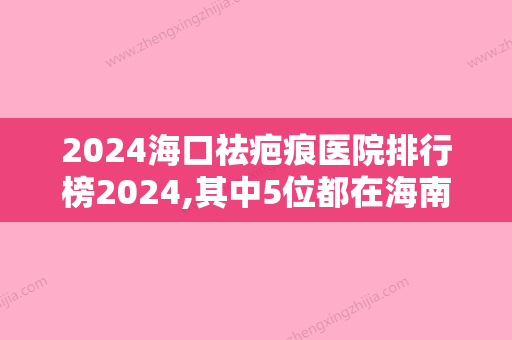 2024海口祛疤痕医院排行榜2024,其中5位都在海南人民医院坐诊有祛疤对比