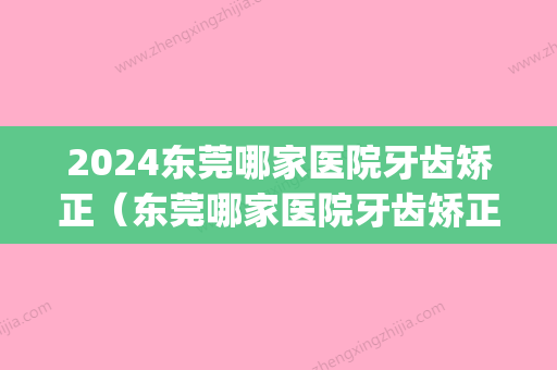 2024东莞哪家医院牙齿矫正（东莞哪家医院牙齿矫正做的好）(东莞哪家医院矫正牙齿比较好)