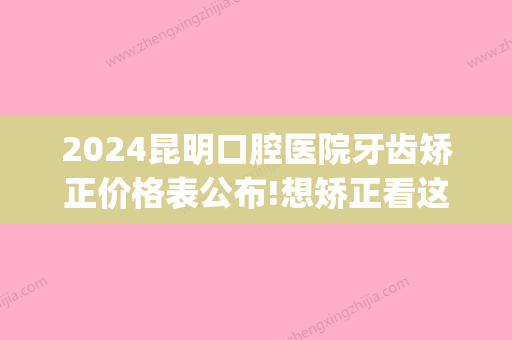 2024昆明口腔医院牙齿矫正价格表公布!想矫正看这里！(昆明牙齿矫正费用)