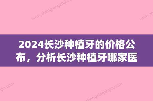 2024长沙种植牙的价格公布，分析长沙种植牙哪家医院好！(长沙种植牙多少钱一颗2024)