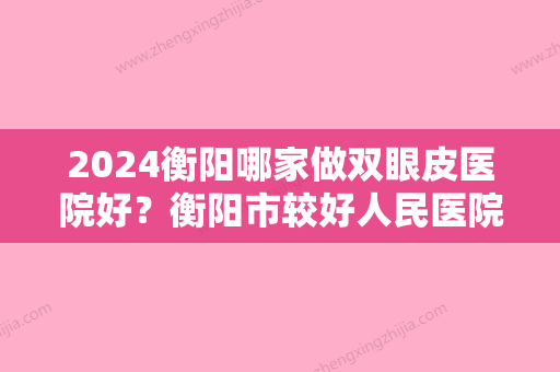 2024衡阳哪家做双眼皮医院好？衡阳市较好人民医院医学整形中心、诺美、恩博等排