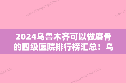 2024乌鲁木齐可以做磨骨的四级医院排行榜汇总！乌鲁木齐新疆整形美容医院前