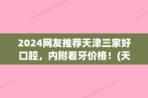 2024网友推荐天津三家好口腔	，内附看牙价格！(天津比较好的口腔)