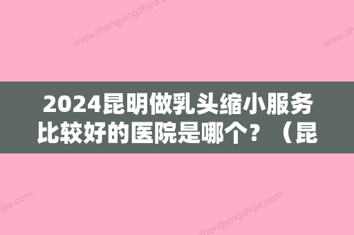 2024昆明做乳头缩小服务比较好的医院是哪个？（昆明做副乳手术哪个医院比较好）