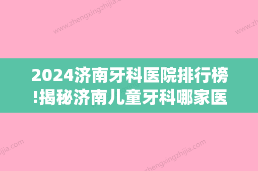 2024济南牙科医院排行榜!揭秘济南儿童牙科哪家医院好!(济南比较好的儿童牙科)