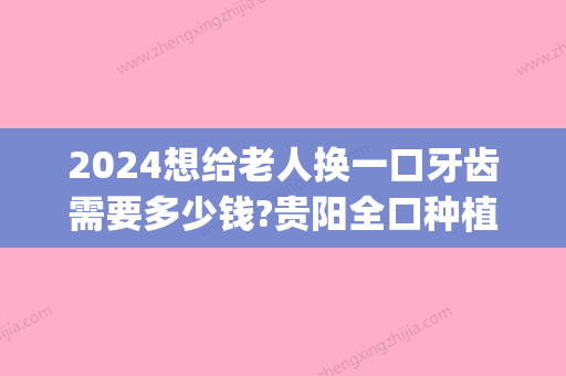 2024想给老人换一口牙齿需要多少钱?贵阳全口种植牙价格公布!(种植牙多少钱一颗2024价格表重庆)