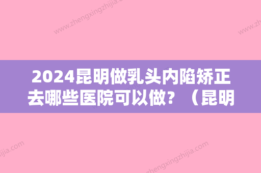 2024昆明做乳头内陷矫正去哪些医院可以做？（昆明隐形矫正医院）