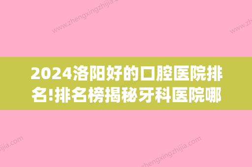 2024洛阳好的口腔医院排名!排名榜揭秘牙科医院哪家好！(洛阳口腔科比较好的医院排名)