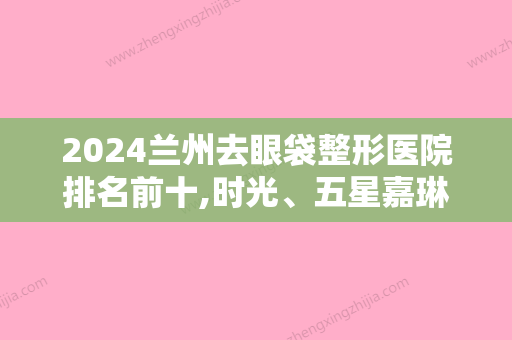 2024兰州去眼袋整形医院排名前十,时光、五星嘉琳、兰州大学较好医院等口碑一一