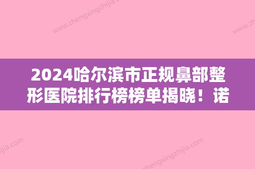 2024哈尔滨市正规鼻部整形医院排行榜榜单揭晓！诺伊美	、王医生医学、紫曦名次及