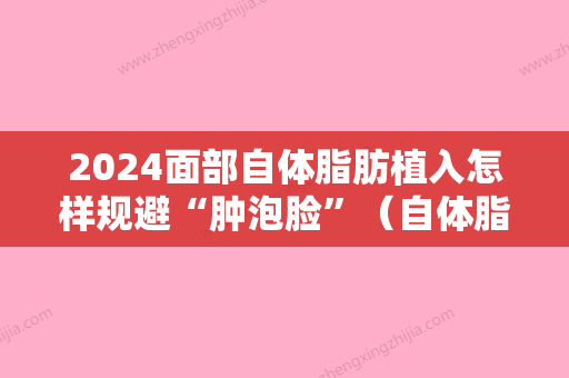 2024面部自体脂肪植入怎样规避“肿泡脸”（自体脂肪填充面部怎么消肿）