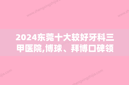 2024东莞十大较好牙科三甲医院,博球、拜博口碑领衔(东莞哪家牙科比较好)