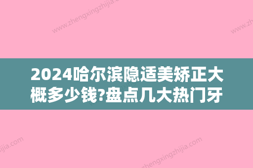 2024哈尔滨隐适美矫正大概多少钱?盘点几大热门牙科医院价格!