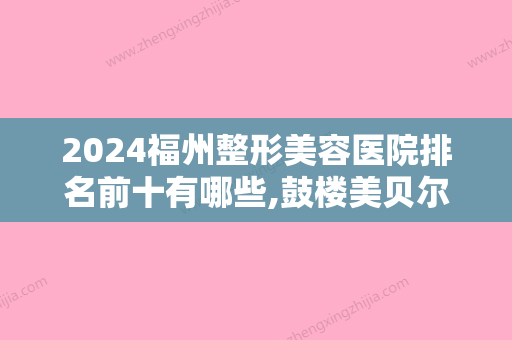 2024福州整形美容医院排名前十有哪些,鼓楼美贝尔	、久植因美、福建省中医药大学