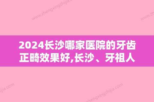 2024长沙哪家医院的牙齿正畸效果好,长沙	、牙祖人气专家排名表和价格一览