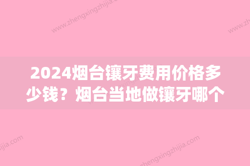 2024烟台镶牙费用价格多少钱？烟台当地做镶牙哪个口腔医院好(烟台镶牙多少钱一个)