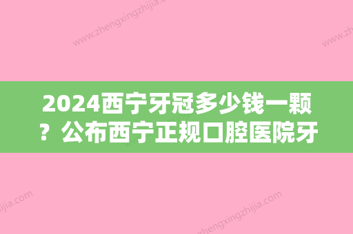 2024西宁牙冠多少钱一颗？公布西宁正规口腔医院牙冠价格表！