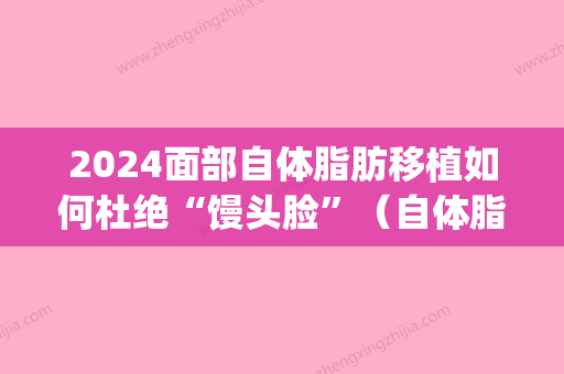 2024面部自体脂肪移植如何杜绝“馒头脸	”（自体脂肪移植填充面部）(面部脂肪移植多久有效果)