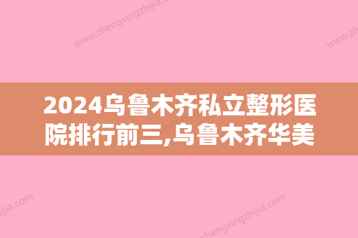 2024乌鲁木齐私立整形医院排行前三,乌鲁木齐华美	、乌鲁木齐整形美容医院、等多